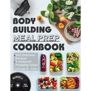 George B. Allen Bodybuilding Meal Prep Cookbook: Easy And Macro-Friendly Meals To Cook, Prep, Grab, And Go  With 5 Foolproof Step-By-Step Bulking And Cutting Meal Pre