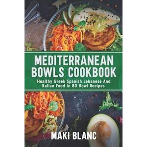 Maki Blanc Mediterranean Bowls Cookbook: Healthy Greek Spanish Lebanese And Italian Food In 80 Bowl Recipes