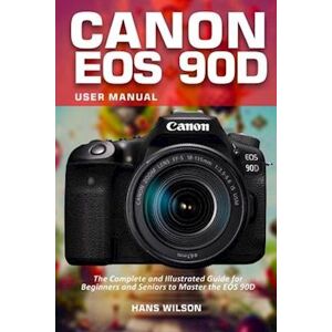 Hans Wilson Canon Eos 90d User Manual: The Complete And Illustrated Guide For Beginners And Seniors To Master The Eos 90d