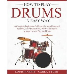 Louis Harris How To Play Drums In Easy Way: Learn How To Play Drums In Easy Way By This Complete Beginner'S Illustrated Guide!Basics, Features, Easy Instructions