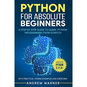 Andrew Warner Python For Absolute Beginners: A Step By Step Guide To Learn Python Programming From Scratch, With Practical Coding Examples And Exercises