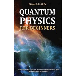 Donald B. Grey Quantum Physics For Beginners: The Simple And Easy Guide In Plain Simple English Without Math (Plus The Theory Of Relativity)