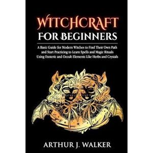 Arthur J. Walker Witchcraft For Beginners: A Basic Guide For Modern Witches To Find Their Own Path And Start Practicing To Learn Spells And Magic Rituals Using Esoter