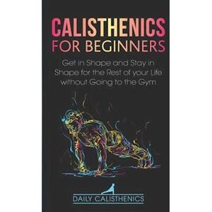 Daily Jay Calisthenics For Beginners: Get In Shape And Stay In Shape For The Rest Of Your Life Without Going To The Gym