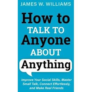 James W. Williams How To Talk To Anyone About Anything: Improve Your Social Skills, Master Small Talk, Connect Effortlessly, And Make Real Friends