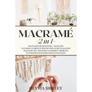 Olyvia Shirley Macrame: 2 In 1 - Macramé For Beginners + Macramé Patterns. Complete Step By Step Guide To Master Macramé Art And Make Wonderful Projects To Furnish Y