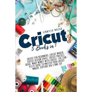 Jennifer Macar Cricut: 5 Books In 1: Cricut For Beginners; Cricut Maker; Cricut Design Space; Cricut Project Ideas; Make Money With Cricut; The Complete Guide To M