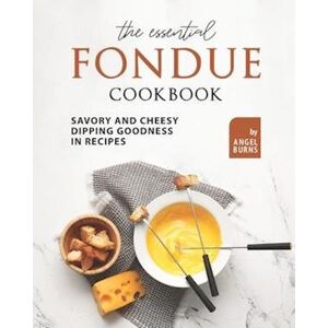 Angel Burns The Essential Fondue Cookbook: Savory And Cheesy Dipping Goodness In Recipes