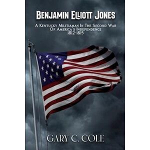 Gary C. Cole Benjamin Elliott Jones - A Kentucky Militiaman In The Second War Of America'S Independence 1812-1815