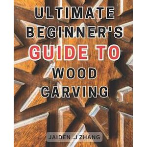 Jaiden .J Zhang Ultimate Beginner'S Guide To Wood Carving: Unlock The Artistry Within: Master Wood Carving Techniques With This Comprehensive Step-By-Step Manual