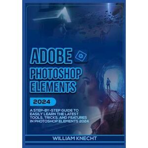 William Knecht Adobe Photoshop Elements 2024: A Step By Step Guide To Easily Learn The Latest Tools, Tricks And Features In Photoshop Elements 2024