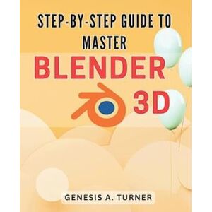 Genesis A. Turner Step-By-Step Guide To Master Blender 3d: The Ultimate Handbook For Learning Blender 3d: A Comprehensive Step-By-Step Tutorial For Beginners And Beyond