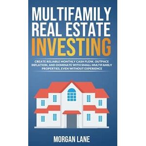 Morgan Lane Multifamily Real Estate Investing : Create Reliable Monthly Cash Flow, Outpace Inflation, And Dominate With Small Multifamily Properties, Even Without