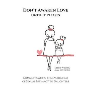 Debbie Wood Don'T Awaken Love Until It Pleases: Communicating The Sacredness Of Sexual Intimacy To Daughters