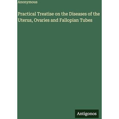 Anonymous Practical Treatise on the Diseases of the Uterus, Ovaries and Fallopian Tubes Anonymous Practical Treatise on the Diseases of the Uterus, Ovaries and Fallopian Tubes