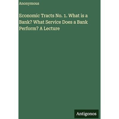 Anonymous Economic Tracts No. 1. What is a Bank? What Service Does a Bank Perform? A Lecture Anonymous Economic Tracts No. 1. What is a Bank? What Service Does a Bank Perform? A Lecture