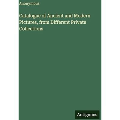 Anonymous Catalogue of Ancient and Modern Pictures, from Different Private Collections Anonymous Catalogue of Ancient and Modern Pictures, from Different Private Collections