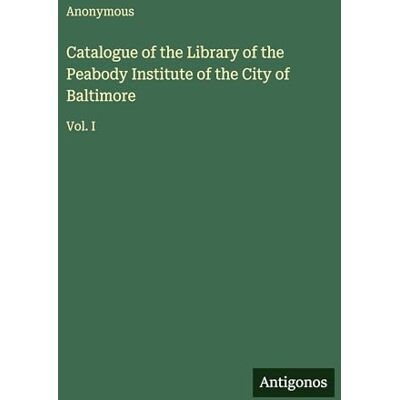 Anonymous Catalogue of the Library of the Peabody Institute of the City of Baltimore: Vol. I Anonymous Catalogue of the Library of the Peabody Institute of the City of Baltimore: Vol. I