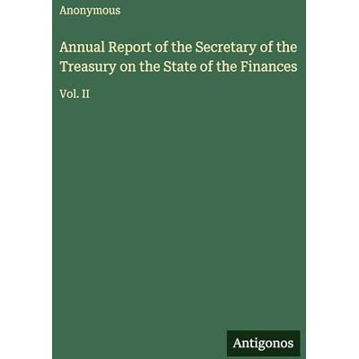 Anonymous Annual Report of the Secretary of the Treasury on the State of the Finances: Vol. II Anonymous Annual Report of the Secretary of the Treasury on the State of the Finances: Vol. II
