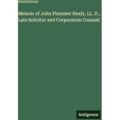 Anonymous Memoir of John Plummer Healy, LL. D., Late Solicitor and Corporation Counsel Anonymous Memoir of John Plummer Healy, LL. D., Late Solicitor and Corporation Counsel