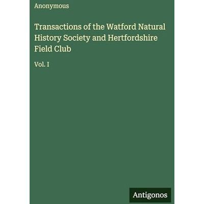 Anonymous Transactions of the Watford Natural History Society and Hertfordshire Field Club: Vol. I Anonymous Transactions of the Watford Natural History Society and Hertfordshire Field Club: Vol. I
