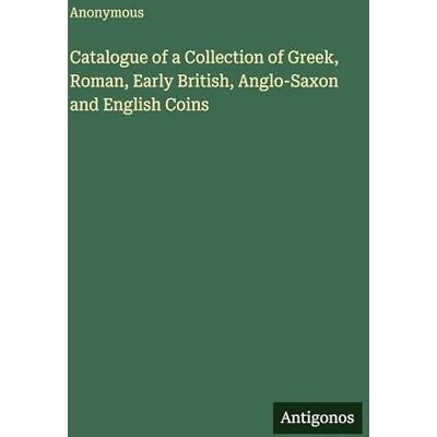 Anonymous Catalogue of a Collection of Greek, Roman, Early British, Anglo-Saxon and English Coins Anonymous Catalogue of a Collection of Greek, Roman, Early British, Anglo-Saxon and English Coins