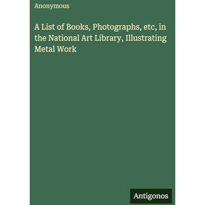 Anonymous A List of Books, Photographs, etc, in the National Art Library, Illustrating Metal Work Anonymous A List of Books, Photographs, etc, in the National Art Library, Illustrating Metal Work