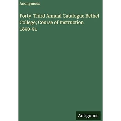 Anonymous Forty-Third Annual Catalogue Bethel College; Course of Instruction 1890-91 Anonymous Forty-Third Annual Catalogue Bethel College; Course of Instruction 1890-91