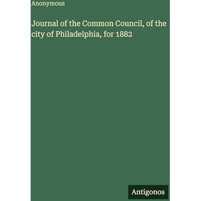 Anonymous Journal of the Common Council, of the city of Philadelphia, for 1882 Anonymous Journal of the Common Council, of the city of Philadelphia, for 1882