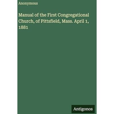 Anonymous Manual of the First Congregational Church, of Pittsfield, Mass. April 1, 1881 Anonymous Manual of the First Congregational Church, of Pittsfield, Mass. April 1, 1881