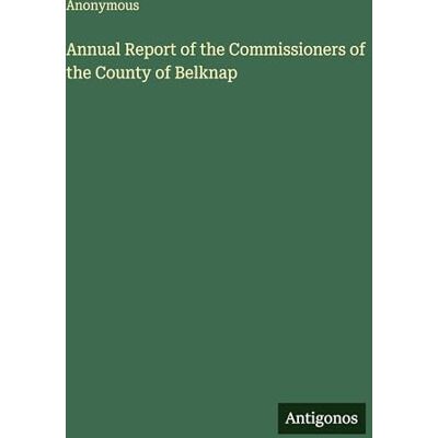Anonymous Annual Report of the Commissioners of the County of Belknap Anonymous Annual Report of the Commissioners of the County of Belknap