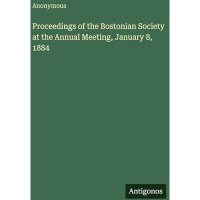 Anonymous Proceedings of the Bostonian Society at the Annual Meeting, January 8, 1884 Anonymous Proceedings of the Bostonian Society at the Annual Meeting, January 8, 1884