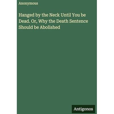 Anonymous Hanged by the Neck Until You be Dead. Or, Why the Death Sentence Should be Abolished Anonymous Hanged by the Neck Until You be Dead. Or, Why the Death Sentence Should be Abolished