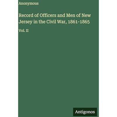 Anonymous Record of Officers and Men of New Jersey in the Civil War, 1861-1865: Vol. II Anonymous Record of Officers and Men of New Jersey in the Civil War, 1861-1865: Vol. II