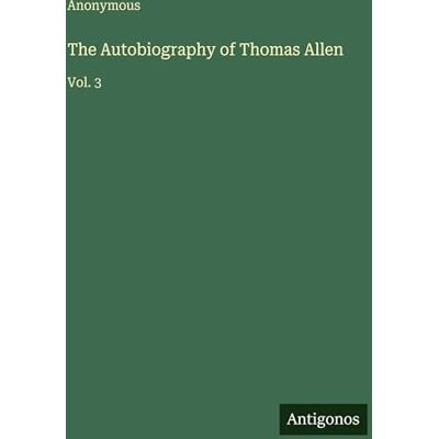 Anonymous The Autobiography of Thomas Allen: Vol. 3 Anonymous The Autobiography of Thomas Allen: Vol. 3