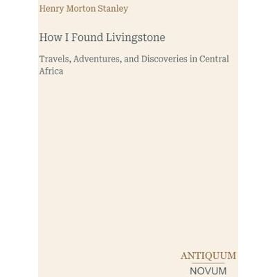 Stanley How I Found Livingstone: Travels, Adventures, and Discoveries in Central Africa Stanley How I Found Livingstone: Travels, Adventures, and Discoveries in Central Africa
