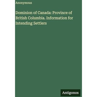 Anonymous Dominion of Canada: Province of British Columbia. Information for Intending Settlers Anonymous Dominion of Canada: Province of British Columbia. Information for Intending Settlers