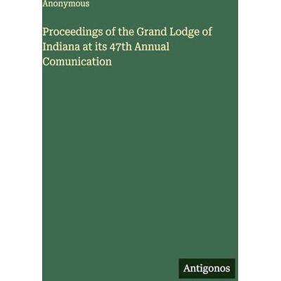 Anonymous Proceedings of the Grand Lodge of Indiana at its 47th Annual Comunication Anonymous Proceedings of the Grand Lodge of Indiana at its 47th Annual Comunication