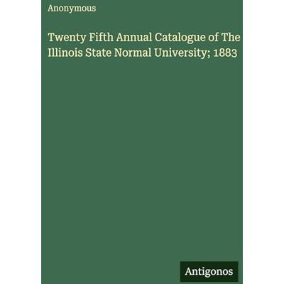 Anonymous Twenty Fifth Annual Catalogue of The Illinois State Normal University; 1883 Anonymous Twenty Fifth Annual Catalogue of The Illinois State Normal University; 1883