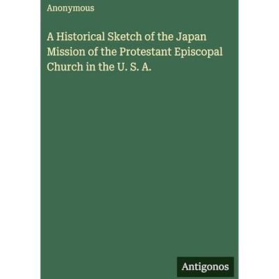 Anonymous A Historical Sketch of the Japan Mission of the Protestant Episcopal Church in the U. S. A. Anonymous A Historical Sketch of the Japan Mission of the Protestant Episcopal Church in the U. S. A.