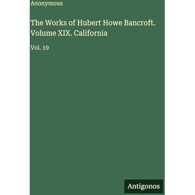 Anonymous The Works of Hubert Howe Bancroft. Volume XIX. California: Vol. 19 Anonymous The Works of Hubert Howe Bancroft. Volume XIX. California: Vol. 19