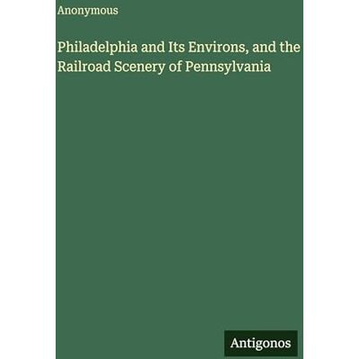 Anonymous Philadelphia and Its Environs, and the Railroad Scenery of Pennsylvania Anonymous Philadelphia and Its Environs, and the Railroad Scenery of Pennsylvania