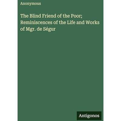 Anonymous The Blind Friend of the Poor; Reminiscences of the Life and Works of Mgr. de Ségur Anonymous The Blind Friend of the Poor; Reminiscences of the Life and Works of Mgr. de Ségur