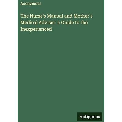 Anonymous The Nurse's Manual and Mother's Medical Adviser: a Guide to the Inexperienced Anonymous The Nurse's Manual and Mother's Medical Adviser: a Guide to the Inexperienced