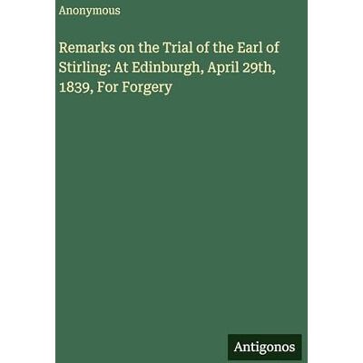 Anonymous Remarks on the Trial of the Earl of Stirling: At Edinburgh, April 29th, 1839, For Forgery Anonymous Remarks on the Trial of the Earl of Stirling: At Edinburgh, April 29th, 1839, For Forgery