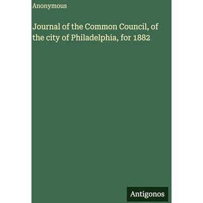 Anonymous Journal of the Common Council, of the city of Philadelphia, for 1882 Anonymous Journal of the Common Council, of the city of Philadelphia, for 1882
