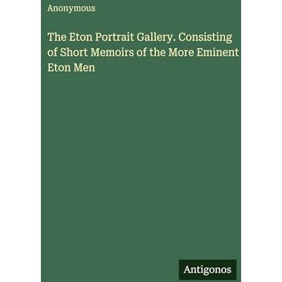 Anonymous The Eton Portrait Gallery. Consisting of Short Memoirs of the More Eminent Eton Men Anonymous The Eton Portrait Gallery. Consisting of Short Memoirs of the More Eminent Eton Men
