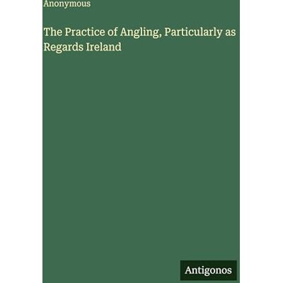 Anonymous The Practice of Angling, Particularly as Regards Ireland Anonymous The Practice of Angling, Particularly as Regards Ireland
