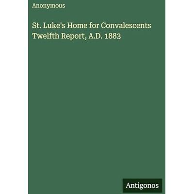 Anonymous St. Luke's Home for Convalescents Twelfth Report, A.D. 1883 Anonymous St. Luke's Home for Convalescents Twelfth Report, A.D. 1883