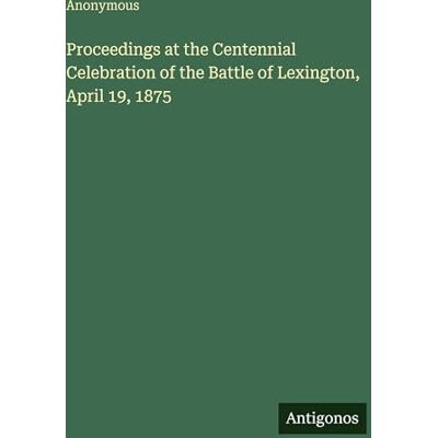 Anonymous Proceedings at the Centennial Celebration of the Battle of Lexington, April 19, 1875 Anonymous Proceedings at the Centennial Celebration of the Battle of Lexington, April 19, 1875